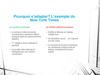 Pourquoi s’adapter? L’exemple du
New York Times
Un succès numérique
• le nombre d’abonnements
numériques a passé le million,
presque égal aux abonnements
papiers.
• 1er média à avoir instauré le
paywall
• Un public international et
intéressé par une version
numérique
Un chiffre d’affaires en baisse
• Chiffre d’affaires en baisse
malgré tout
• Un bénéfice sauvé… en rognant
sur les coûts
• La hausse de la pub numérique
ne compense toujours pas la
baisse constante de la pub
papier
 