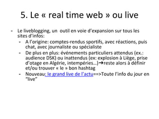 5. Le « real time web » ou live
- Le liveblogging, un outil en voie d’expansion sur tous les
sites d’infos:
- A l’origine: comptes-rendus sportifs, avec réactions, puis
chat, avec journaliste ou spécialiste
- De plus en plus: événements particuliers attendus (ex.:
audience DSK) ou inattendus (ex: explosion à Liège, prise
d’otage en Algérie, intempéries…)➔reste alors à définir
et/ou trouver « le » bon hashtag
- Nouveau: le grand live de l’actu==>Toute l’info du jour en
“live”
 