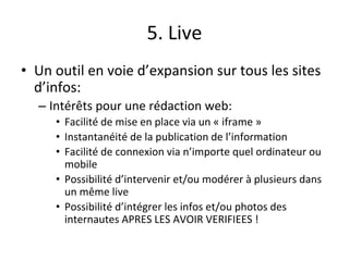 5. Live
• Un outil en voie d’expansion sur tous les sites
d’infos:
– Intérêts pour une rédaction web:
• Facilité de mise en place via un « iframe »
• Instantanéité de la publication de l’information
• Facilité de connexion via n’importe quel ordinateur ou
mobile
• Possibilité d’intervenir et/ou modérer à plusieurs dans
un même live
• Possibilité d’intégrer les infos et/ou photos des
internautes APRES LES AVOIR VERIFIEES !
 