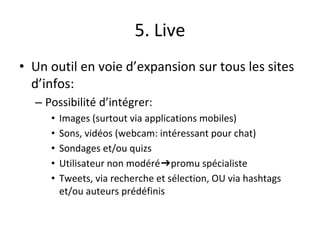 5. Live
• Un outil en voie d’expansion sur tous les sites
d’infos:
– Possibilité d’intégrer:
• Images (surtout via applications mobiles)
• Sons, vidéos (webcam: intéressant pour chat)
• Sondages et/ou quizs
• Utilisateur non modéré➔promu spécialiste
• Tweets, via recherche et sélection, OU via hashtags
et/ou auteurs prédéfinis
 