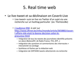 5. Real time web
• Le live-tweet et sa déclinaison en Coverit-Live
• Live-tweet= suivi en live via Twitter d’un sujet via une
recherche sur un hashtag particulier (ex: TheVoiceBe)
• L’audience DSK: à voir sur
http://www.dhnet.be/infos/monde/article/365880/classer-
l-affaire-dsk-etait-la-bonne-decision-selon-le-
procureur.html
– Intégration de tous les tweets des journalistes identifiés présents
sur place (BalasseNY, de Radio France, TV5, AFP…)
– Intégration des questions et commentaires des internautes +
interactivité via sondage
– Synthèses et flashes par la rédaction web
– Intégration de CERTAINS tweets sélectionnés via recherche
 