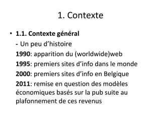 1. Contexte
• 1.1. Contexte général
- Un peu d’histoire
1990: apparition du (worldwide)web
1995: premiers sites d’info dans le monde
2000: premiers sites d’info en Belgique
2011: remise en question des modèles
économiques basés sur la pub suite au
plafonnement de ces revenus
 