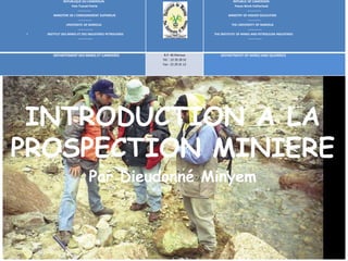 INTRODUCTION A LA
PROSPECTION MINIERE
Par Dieudonné Minyem
REPUBLIQUE DU CAMEROUN
Paix-Travail-Patrie
-------------
MINISTERE DE L’ENSEIGNEMENT SUPERIEUR
-------------
UNIVERSITE DE MAROUA
--------------
I INSTITUT DES MINES ET DES INDUSTRIES PETROLIERES
--------------
REPUBLIC OF CAMEROON
Peace-Work-Fatherland
-------------
MINISTRY OF HIGHER EDUCATION
-------------
THE UNIVERSITY OF MAROUA
-------------
THE INSTITUTE OF MINES AND PETROLEUM INDUSTRIES
-------------
DEPARTEMENT DES MINES ET CARRIERES B.P. 46 Maroua
Tél. : 22 29 28 52
Fax : 22 29 31 12
DEPARTMENT OF MINES AND QUARRIES
 