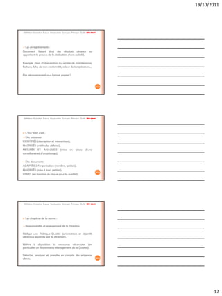 13/10/2011




Définition Evolution Enjeux Vocabulaire Concepts Principes Outils ISO 9001




 Les enregistrements :
Document faisant état des résultats obtenus                        ou
apportant la preuve de la réalisation d’une activité.

Exemple : bon d’intervention du service de maintenance,
facture, fiche de non-conformité, relevé de température…

Pas nécessairement sous format papier !


                                                                             34/42




Définition Evolution Enjeux Vocabulaire Concepts Principes Outils ISO 9001




 L’ISO 9001 c’est :
 Des processus
IDENTIFIÉS (description et interactions),
MAITRISÉS (méthodes définies),
MESURÉS ET ANALYSÉS (mise en                         place     d’une
surveillance et d’un pilotage).

Des documents
ADAPTÉS à l’organisation (nombre, gestion),
MAITRISÉS (mise à jour, gestion),
                                                                             35/42
UTILES (en fonction du risque pour la qualité).




Définition Evolution Enjeux Vocabulaire Concepts Principes Outils ISO 9001




   Les chapitres de la norme :

   Responsabilité et engagement de la Direction

Rédiger une Politique Qualité (orientations et objectifs
généraux exprimés par la Direction).

Mettre à disposition les ressources nécessaires (en
particulier un Responsable Management de la Qualité).

Détecter, analyser et prendre en compte des exigences
clients.                                                                     36/42




                                                                                            12
 