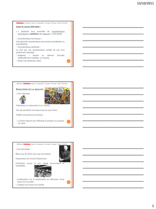 13/10/2011




Définition Evolution Enjeux Vocabulaire Concepts Principes Outils ISO 9001

Selon la norme ISO 9001 :

   « Aptitude d’un ensemble de caractéristiques
    intrinsèques à satisfaire des exigences » (ISO 9000)

 Caractéristique intrinsèque =
trait distinctif, caractéristique permanente (qualitative ou
quantitative).
 Caractéristique attribuée =

ce n’est pas une caractéristique qualité (le prix d’un
produit par exemple).
 Exigences        = besoins       ou  attentes    formulés,
  habituellement implicites, ou imposés.
 Notion de satisfaction client.                                              4/42




 Définition Evolution Enjeux Vocabulaire Concepts Principes Outils ISO 9001


EVOLUTION DE LA QUALITÉ :
   Ere artisanale




Fabrication sur demande et sur-mesure.

Peu de technicité mais beaucoup de savoir-faire.

Faibles contraintes économique.

   L’artisan répond avec efficacité et précision aux besoins                 5/42
    du client.




 Définition Evolution Enjeux Vocabulaire Concepts Principes Outils ISO 9001


   Ere industrielle

Beaucoup de clients pour peu de produits.

Organisation du travail (Taylorisme).

Production accrue et plus rapide (concurrence et
rentabilité).




 Amélioration de la productivité au détriment d’une
  baisse de la qualité.                                                       6/42

 Création de services de contrôle.




                                                                                             2
 
