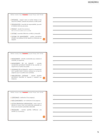 13/10/2011




Définition Evolution Enjeux Vocabulaire Concepts Principes Outils ISO 9001




   EFFICIENCE : rapport entre le résultat obtenu et les
    ressources utilisées. Capacité de produire un effet positif.

   ORGANISATION : ensemble de responsabilités, pouvoirs
    et relations entre les personnes.

   PRODUIT : résultat d'un processus.
    Note : le service est considéré comme un produit.

   SYSTEME : ensemble d'éléments corrélés ou interactifs.

   SYSTEME DE MANAGEMENT : système permettant
    d'établir une politique et des objectifs et d'atteindre ces
                                                                         13/42
    objectifs.




Définition Evolution Enjeux Vocabulaire Concepts Principes Outils ISO 9001




   MANAGEMENT : activités coordonnées pour orienter et
    contrôler un organisme.

   MANAGEMENT DE LA QUALITE : activités
    coordonnées permettant d'orienter et de contrôler un
    organisme en matière de qualité.

   ASSURANCE DE LA QUALITE : partie du management
    de la qualité visant à donner confiance en ce que les
    exigences pour la qualité seront satisfaites.

   AMELIORATION CONTINUE : activité régulière
    permettant d'accroître la capacité à satisfaire aux                  14/42
    exigences.




Définition Evolution Enjeux Vocabulaire Concepts Principes Outils ISO 9001




   CONFORMITE : satisfaction d'une exigence.

   NON-CONFORMITE : non-satisfaction d'une exigence.

   ACTION PREVENTIVE (PREVENTION) : action visant à
    éliminer la cause d'une non-conformité potentielle ou
    d'une autre situation potentielle indésirable

   PROCEDURE : manière spécifiée d'effectuer une
    activité ou un processus.



                                                                         15/42




                                                                                         5
 