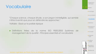 Vocabulaire 
"Chaque science, chaque étude, a son jargon inintelligible, qui semble 
n'être inventé que pour en défendre les approches." 
Voltaire - Essai sur la poésie épique 
 Définitions tirées de la norme ISO 9000:2005 Systèmes de 
management de la qualité - Principes essentiels et vocabulaire 
9 / 54 
Master Ingénierie de Plate-forme en Biologie| Université Paris Diderot 
Objectifs et 
pré-requis 
Enjeux 
Avantages 
Inconvénients 
Vocabulaire 
Définition 
Historique et 
évolutions 
Concepts 
Quelques 
outils 
Système 
qualité 
Normes et 
référentiels 
Références 
 