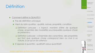 Définition 
Master Ingénierie de Plate-forme en Biologie| Université Paris Diderot 
15 / 54 
 Comment définir la QUALITE ? 
 Pas de définition univoque 
 Vient du latin qualitas : qualité, nature, propriété, condition 
 Définition Larousse : « Aspect, manière d'être de quelque 
chose, ensemble des modalités sous lesquelles quelque chose 
se présente » 
 Définition Larousse : « Ensemble des caractères, des propriétés 
qui font que quelque chose correspond bien ou mal à sa 
nature, à ce qu'on en attend » 
 S’oppose à quantité : qualitatif versus quantitatif 
Objectifs et 
pré-requis 
Enjeux 
Avantages 
Inconvénients 
Vocabulaire 
Définition 
Historique et 
évolutions 
Concepts 
Quelques 
outils 
Système 
qualité 
Normes et 
référentiels 
Références 
 