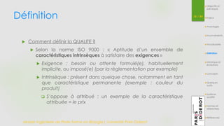 Définition 
Master Ingénierie de Plate-forme en Biologie| Université Paris Diderot 
16 / 54 
 Comment définir la QUALITE ? 
 Selon la norme ISO 9000 : « Aptitude d’un ensemble de 
caractéristiques intrinsèques à satisfaire des exigences » 
 Exigence : besoin ou attente formulé(e), habituellement 
implicite, ou imposé(e) (par la règlementation par exemple) 
 Intrinsèque : présent dans quelque chose, notamment en tant 
que caractéristique permanente (exemple : couleur du 
produit) 
 S’oppose à attribué : un exemple de la caractéristique 
attribuée = le prix 
Objectifs et 
pré-requis 
Enjeux 
Avantages 
Inconvénients 
Vocabulaire 
Définition 
Historique et 
évolutions 
Concepts 
Quelques 
outils 
Système 
qualité 
Normes et 
référentiels 
Références 
 