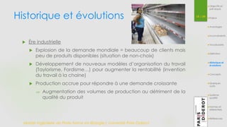 Historique et évolutions 18 / 54 
 Ère industrielle 
 Explosion de la demande mondiale = beaucoup de clients mais 
peu de produits disponibles (situation de non-choix) 
 Développement de nouveaux modèles d’organisation du travail 
(Taylorisme, Fordisme…) pour augmenter la rentabilité (invention 
du travail à la chaine) 
 Production accrue pour répondre à une demande croissante 
 Augmentation des volumes de production au détriment de la 
qualité du produit 
Master Ingénierie de Plate-forme en Biologie| Université Paris Diderot 
Objectifs et 
pré-requis 
Enjeux 
Avantages 
Inconvénients 
Vocabulaire 
Définition 
Historique et 
évolutions 
Concepts 
Quelques 
outils 
Système 
qualité 
Normes et 
référentiels 
Références 
 