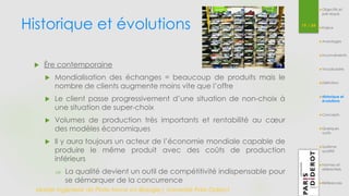 Historique et évolutions 19 / 54 
 Ère contemporaine 
 Mondialisation des échanges = beaucoup de produits mais le 
nombre de clients augmente moins vite que l’offre 
 Le client passe progressivement d’une situation de non-choix à 
une situation de super-choix 
 Volumes de production très importants et rentabilité au coeur 
des modèles économiques 
 Il y aura toujours un acteur de l’économie mondiale capable de 
produire le même produit avec des coûts de production 
inférieurs 
 La qualité devient un outil de compétitivité indispensable pour 
se démarquer de la concurrence 
Master Ingénierie de Plate-forme en Biologie| Université Paris Diderot 
Objectifs et 
pré-requis 
Enjeux 
Avantages 
Inconvénients 
Vocabulaire 
Définition 
Historique et 
évolutions 
Concepts 
Quelques 
outils 
Système 
qualité 
Normes et 
référentiels 
Références 
 