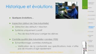 Historique et évolutions 20 / 54 
 Quelques évolutions… 
 Inspection (début de l’ère industrielle) 
 Détection des défauts = réaction 
 Système uniquement curatif 
 Peu de réactivité pour corriger les dérives 
 Contrôle qualité (ère industrielle ≈ années 1930) 
 Echantillonnage, contrôles statistiques 
 Vérification de la conformité aux spécifications mais n’offre 
pas de moyens d’agir rapidement 
Master Ingénierie de Plate-forme en Biologie| Université Paris Diderot 
Objectifs et 
pré-requis 
Enjeux 
Avantages 
Inconvénients 
Vocabulaire 
Définition 
Historique et 
évolutions 
Concepts 
Quelques 
outils 
Système 
qualité 
Normes et 
référentiels 
Références 
 