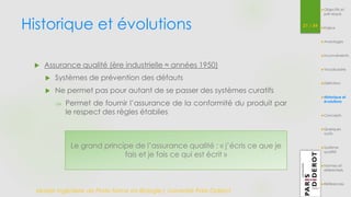 Historique et évolutions 21 / 54 
 Assurance qualité (ère industrielle ≈ années 1950) 
 Systèmes de prévention des défauts 
 Ne permet pas pour autant de se passer des systèmes curatifs 
 Permet de fournir l’assurance de la conformité du produit par 
le respect des règles établies 
Le grand principe de l’assurance qualité : « j’écris ce que je 
fais et je fais ce qui est écrit » 
Master Ingénierie de Plate-forme en Biologie| Université Paris Diderot 
Objectifs et 
pré-requis 
Enjeux 
Avantages 
Inconvénients 
Vocabulaire 
Définition 
Historique et 
évolutions 
Concepts 
Quelques 
outils 
Système 
qualité 
Normes et 
référentiels 
Références 
 