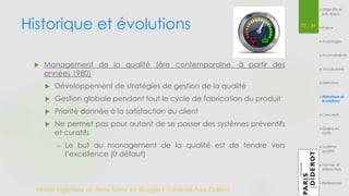 Historique et évolutions 22 / 54 
 Management de la qualité (ère contemporaine, à partir des 
années 1980) 
 Développement de stratégies de gestion de la qualité 
 Gestion globale pendant tout le cycle de fabrication du produit 
 Priorité donnée à la satisfaction du client 
 Ne permet pas pour autant de se passer des systèmes préventifs 
et curatifs 
 Le but du management de la qualité est de tendre vers 
l’excellence (0 défaut) 
Master Ingénierie de Plate-forme en Biologie| Université Paris Diderot 
Objectifs et 
pré-requis 
Enjeux 
Avantages 
Inconvénients 
Vocabulaire 
Définition 
Historique et 
évolutions 
Concepts 
Quelques 
outils 
Système 
qualité 
Normes et 
référentiels 
Références 
 
