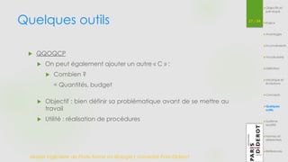 Quelques outils 27 / 54 
 QQOQCP 
 On peut également ajouter un autre « C » : 
 Combien ? 
= Quantités, budget 
 Objectif : bien définir sa problématique avant de se mettre au 
travail 
 Utilité : réalisation de procédures 
Master Ingénierie de Plate-forme en Biologie| Université Paris Diderot 
Objectifs et 
pré-requis 
Enjeux 
Avantages 
Inconvénients 
Vocabulaire 
Définition 
Historique et 
évolutions 
Concepts 
Quelques 
outils 
Système 
qualité 
Normes et 
référentiels 
Références 
 