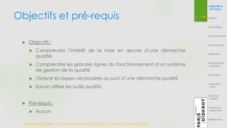 Objectifs et pré-requis 2 / 54 
Objectifs et 
pré-requis 
Enjeux 
Avantages 
Inconvénients 
Vocabulaire 
Définition 
Historique et 
évolutions 
Concepts 
Quelques 
outils 
Système 
qualité 
Normes et 
référentiels 
Références 
 Objectifs : 
 Comprendre l’intérêt de la mise en oeuvre d’une démarche 
qualité 
 Comprendre les grandes lignes du fonctionnement d’un système 
de gestion de la qualité 
 Obtenir les bases nécessaires au suivi d’une démarche qualité 
 Savoir utiliser les outils qualité 
 Pré-requis : 
 Aucun 
Master Ingénierie de Plate-forme en Biologie| Université Paris Diderot 
 