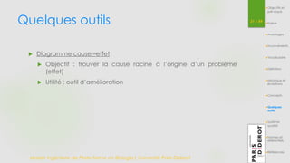 Quelques outils 31 / 54 
 Diagramme cause –effet 
 Objectif : trouver la cause racine à l’origine d’un problème 
(effet) 
 Utilité : outil d’amélioration 
Master Ingénierie de Plate-forme en Biologie| Université Paris Diderot 
Objectifs et 
pré-requis 
Enjeux 
Avantages 
Inconvénients 
Vocabulaire 
Définition 
Historique et 
évolutions 
Concepts 
Quelques 
outils 
Système 
qualité 
Normes et 
référentiels 
Références 
 