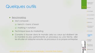Quelques outils 36 / 54 
 Benchmarking 
 Mot composé : 
 bench = banc d’essai 
 marking = notation 
 Technique issue du marketing 
 Consiste à trouver dans le monde celui ou ceux qui réalisent de 
la manière la plus performante un processus ou une tâche, aller 
les étudier et adapter ensuite ce processus à sa propre entreprise 
Master Ingénierie de Plate-forme en Biologie| Université Paris Diderot 
Objectifs et 
pré-requis 
Enjeux 
Avantages 
Inconvénients 
Vocabulaire 
Définition 
Historique et 
évolutions 
Concepts 
Quelques 
outils 
Système 
qualité 
Normes et 
référentiels 
Références 
 