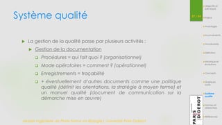 Système qualité 
Master Ingénierie de Plate-forme en Biologie| Université Paris Diderot 
37 / 54 
Objectifs et 
pré-requis 
Enjeux 
Avantages 
Inconvénients 
Vocabulaire 
Définition 
Historique et 
évolutions 
Concepts 
Quelques 
outils 
Système 
qualité 
Normes et 
référentiels 
Références 
 La gestion de la qualité passe par plusieurs activités : 
 Gestion de la documentation 
 Procédures = qui fait quoi ? (organisationnel) 
 Mode opératoires = comment ? (opérationnel) 
 Enregistrements = traçabilité 
 + éventuellement d’autres documents comme une politique 
qualité (définit les orientations, la stratégie à moyen terme) et 
un manuel qualité (document de communication sur la 
démarche mise en oeuvre) 
 