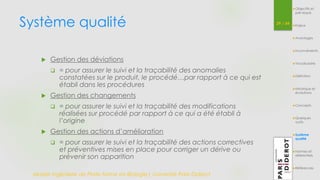 Système qualité 
Master Ingénierie de Plate-forme en Biologie| Université Paris Diderot 
39 / 54 
Objectifs et 
pré-requis 
Enjeux 
Avantages 
Inconvénients 
Vocabulaire 
Définition 
Historique et 
évolutions 
Concepts 
Quelques 
outils 
Système 
qualité 
Normes et 
référentiels 
Références 
 Gestion des déviations 
 = pour assurer le suivi et la traçabilité des anomalies 
constatées sur le produit, le procédé…par rapport à ce qui est 
établi dans les procédures 
 Gestion des changements 
 = pour assurer le suivi et la traçabilité des modifications 
réalisées sur procédé par rapport à ce qui a été établi à 
l’origine 
 Gestion des actions d’amélioration 
 = pour assurer le suivi et la traçabilité des actions correctives 
et préventives mises en place pour corriger un dérive ou 
prévenir son apparition 
 