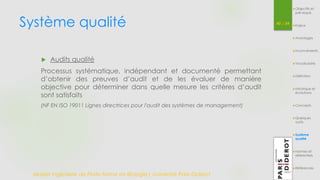 Système qualité 
Master Ingénierie de Plate-forme en Biologie| Université Paris Diderot 
40 / 54 
Objectifs et 
pré-requis 
Enjeux 
Avantages 
Inconvénients 
Vocabulaire 
Définition 
Historique et 
évolutions 
Concepts 
Quelques 
outils 
Système 
qualité 
Normes et 
référentiels 
Références 
 Audits qualité 
Processus systématique, indépendant et documenté permettant 
d’obtenir des preuves d’audit et de les évaluer de manière 
objective pour déterminer dans quelle mesure les critères d’audit 
sont satisfaits 
(NF EN ISO 19011 Lignes directrices pour l'audit des systèmes de management) 
 