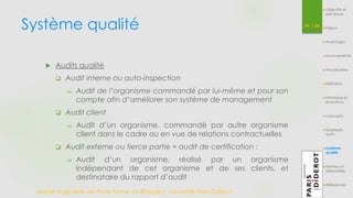 Système qualité 
Master Ingénierie de Plate-forme en Biologie| Université Paris Diderot 
41 / 54 
Objectifs et 
pré-requis 
Enjeux 
Avantages 
Inconvénients 
Vocabulaire 
Définition 
Historique et 
évolutions 
Concepts 
Quelques 
outils 
Système 
qualité 
Normes et 
référentiels 
Références 
 Audits qualité 
 Audit interne ou auto-inspection 
 Audit de l’organisme commandé par lui-même et pour son 
compte afin d’améliorer son système de management 
 Audit client 
 Audit d’un organisme, commandé par autre organisme 
client dans le cadre ou en vue de relations contractuelles 
 Audit externe ou tierce partie = audit de certification : 
 Audit d’un organisme, réalisé par un organisme 
indépendant de cet organisme et de ses clients, et 
destinataire du rapport d’audit 
 