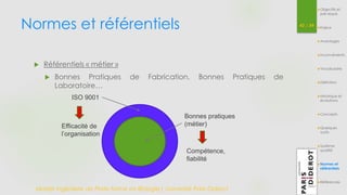 Normes et référentiels 42 / 54 
 Référentiels « métier » 
 Bonnes Pratiques de Fabrication, Bonnes Pratiques de 
Laboratoire… 
Master Ingénierie de Plate-forme en Biologie| Université Paris Diderot 
Objectifs et 
pré-requis 
Enjeux 
Avantages 
Inconvénients 
Vocabulaire 
Définition 
Historique et 
évolutions 
Concepts 
Quelques 
outils 
Système 
qualité 
Normes et 
référentiels 
Références 
Bonnes pratiques 
(métier) 
ISO 9001 
Efficacité de 
l’organisation 
Compétence, 
fiabilité 
 