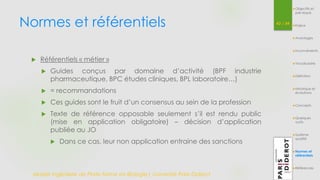 Normes et référentiels 43 / 54 
 Référentiels « métier » 
 Guides conçus par domaine d’activité (BPF industrie 
pharmaceutique, BPC études cliniques, BPL laboratoire…) 
 = recommandations 
 Ces guides sont le fruit d’un consensus au sein de la profession 
 Texte de référence opposable seulement s’il est rendu public 
(mise en application obligatoire) – décision d’application 
publiée au JO 
 Dans ce cas, leur non application entraine des sanctions 
Master Ingénierie de Plate-forme en Biologie| Université Paris Diderot 
Objectifs et 
pré-requis 
Enjeux 
Avantages 
Inconvénients 
Vocabulaire 
Définition 
Historique et 
évolutions 
Concepts 
Quelques 
outils 
Système 
qualité 
Normes et 
référentiels 
Références 
 