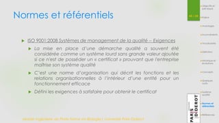 Normes et référentiels 45 / 54 
 ISO 9001:2008 Systèmes de management de la qualité -- Exigences 
 La mise en place d’une démarche qualité a souvent été 
considérée comme un système lourd sans grande valeur ajoutée 
si ce n'est de posséder un « certificat » prouvant que l'entreprise 
maîtrise son système qualité 
 C’est une norme d’organisation qui décrit les fonctions et les 
relations organisationnelles à l’intérieur d’une entité pour un 
fonctionnement efficace 
 Défini les exigences à satisfaire pour obtenir le certificat 
Master Ingénierie de Plate-forme en Biologie| Université Paris Diderot 
Objectifs et 
pré-requis 
Enjeux 
Avantages 
Inconvénients 
Vocabulaire 
Définition 
Historique et 
évolutions 
Concepts 
Quelques 
outils 
Système 
qualité 
Normes et 
référentiels 
Références 
 