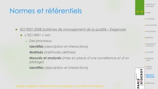 Normes et référentiels 46 / 54 
 ISO 9001:2008 Systèmes de management de la qualité – Exigences 
 L’ISO 9001 c’est : 
 Des processus 
Identifiés (description et interactions) 
Maitrisés (méthodes définies) 
Mesurés et analysés (mise en place d’une surveillance et d’un 
pilotage) 
Identifiés (description et interactions) 
Master Ingénierie de Plate-forme en Biologie| Université Paris Diderot 
Objectifs et 
pré-requis 
Enjeux 
Avantages 
Inconvénients 
Vocabulaire 
Définition 
Historique et 
évolutions 
Concepts 
Quelques 
outils 
Système 
qualité 
Normes et 
référentiels 
Références 
 