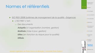 Normes et référentiels 47 / 54 
 ISO 9001:2008 Systèmes de management de la qualité – Exigences 
 L’ISO 9001 c’est : 
 Des documents 
Adaptés à l’organisation (nombre, gestion) 
Maitrisés (mise à jour, gestion) 
Utiles (en fonction du risque pour la qualité) 
Utilisés 
Master Ingénierie de Plate-forme en Biologie| Université Paris Diderot 
Objectifs et 
pré-requis 
Enjeux 
Avantages 
Inconvénients 
Vocabulaire 
Définition 
Historique et 
évolutions 
Concepts 
Quelques 
outils 
Système 
qualité 
Normes et 
référentiels 
Références 
 