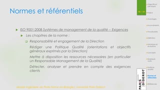 Normes et référentiels 48 / 54 
 ISO 9001:2008 Systèmes de management de la qualité -- Exigences 
 Les chapitres de la norme : 
 Responsabilité et engagement de la Direction 
Rédiger une Politique Qualité (orientations et objectifs 
généraux exprimés par la Direction) 
Mettre à disposition les ressources nécessaires (en particulier 
un Responsable Management de la Qualité) 
Détecter, analyser et prendre en compte des exigences 
clients 
Master Ingénierie de Plate-forme en Biologie| Université Paris Diderot 
Objectifs et 
pré-requis 
Enjeux 
Avantages 
Inconvénients 
Vocabulaire 
Définition 
Historique et 
évolutions 
Concepts 
Quelques 
outils 
Système 
qualité 
Normes et 
référentiels 
Références 
 