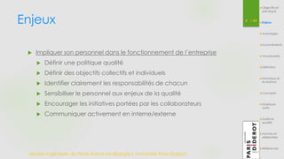 Enjeux 4 / 54 
 Impliquer son personnel dans le fonctionnement de l’entreprise 
 Définir une politique qualité 
 Définir des objectifs collectifs et individuels 
 Identifier clairement les responsabilités de chacun 
 Sensibiliser le personnel aux enjeux de la qualité 
 Encourager les initiatives portées par les collaborateurs 
 Communiquer activement en interne/externe 
Master Ingénierie de Plate-forme en Biologie| Université Paris Diderot 
Objectifs et 
pré-requis 
Enjeux 
Avantages 
Inconvénients 
Vocabulaire 
Définition 
Historique et 
évolutions 
Concepts 
Quelques 
outils 
Système 
qualité 
Normes et 
référentiels 
Références 
 