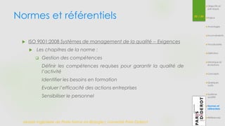 Normes et référentiels 50 / 54 
 ISO 9001:2008 Systèmes de management de la qualité -- Exigences 
 Les chapitres de la norme : 
 Gestion des compétences 
Définir les compétences requises pour garantir la qualité de 
l’activité 
Identifier les besoins en formation 
Evaluer l’efficacité des actions entreprises 
Sensibiliser le personnel 
Master Ingénierie de Plate-forme en Biologie| Université Paris Diderot 
Objectifs et 
pré-requis 
Enjeux 
Avantages 
Inconvénients 
Vocabulaire 
Définition 
Historique et 
évolutions 
Concepts 
Quelques 
outils 
Système 
qualité 
Normes et 
référentiels 
Références 
 