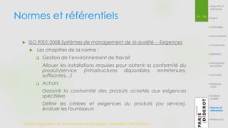 Normes et référentiels 51 / 54 
 ISO 9001:2008 Systèmes de management de la qualité -- Exigences 
 Les chapitres de la norme : 
 Gestion de l’environnement de travail 
Allouer les installations requises pour obtenir la conformité du 
produit/service (infrastructures disponibles, entretenues, 
suffisantes…) 
 Achats 
Garantir la conformité des produits achetés aux exigences 
spécifiées 
Définir les critères et exigences du produits (ou service), 
évaluer les fournisseurs 
Master Ingénierie de Plate-forme en Biologie| Université Paris Diderot 
Objectifs et 
pré-requis 
Enjeux 
Avantages 
Inconvénients 
Vocabulaire 
Définition 
Historique et 
évolutions 
Concepts 
Quelques 
outils 
Système 
qualité 
Normes et 
référentiels 
Références 
 
