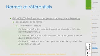 Normes et référentiels 52 / 54 
 ISO 9001:2008 Systèmes de management de la qualité -- Exigences 
 Les chapitres de la norme : 
 Surveillance et mesure 
Evaluer la satisfaction du client (questionnaires de satisfaction, 
boite à suggestion…) 
Evaluer la performance du système de management de la 
qualité (audit interne) 
Evaluer la performance des processus et la qualité des 
produits (indicateurs) 
Master Ingénierie de Plate-forme en Biologie| Université Paris Diderot 
Objectifs et 
pré-requis 
Enjeux 
Avantages 
Inconvénients 
Vocabulaire 
Définition 
Historique et 
évolutions 
Concepts 
Quelques 
outils 
Système 
qualité 
Normes et 
référentiels 
Références 
 