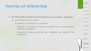 Normes et référentiels 53 / 54 
 ISO 9001:2008 Systèmes de management de la qualité -- Exigences 
 Les chapitres de la norme : 
 Maitrise du produit non conforme 
Identifier et maitriser le circuit du produit non conforme (pour 
éviter son utilisation) 
Evaluer les effets potentiels de l’utilisation du produit non 
conforme 
Master Ingénierie de Plate-forme en Biologie| Université Paris Diderot 
Objectifs et 
pré-requis 
Enjeux 
Avantages 
Inconvénients 
Vocabulaire 
Définition 
Historique et 
évolutions 
Concepts 
Quelques 
outils 
Système 
qualité 
Normes et 
référentiels 
Références 
 