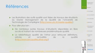 Références 54 / 54 
Master Ingénierie de Plate-forme en Biologie| Université Paris Diderot 
Objectifs et 
pré-requis 
Enjeux 
Avantages 
Inconvénients 
Vocabulaire 
Définition 
Historique et 
évolutions 
Concepts 
Quelques 
outils 
Système 
qualité 
Normes et 
référentiels 
Références 
 Les illustrations des outils qualité sont tirées de travaux des étudiants 
du Master Management de la Qualité de l’Université de 
Technologie de Compiègne (http://www.utc.fr/master-qualite/) 
 Pour aller plus loin : 
 De nombreux autres travaux d’étudiants disponibles en libre 
accès et traitant de nombreuses problématiques qualité 
 La bibliothèque qualité de l’Afnor pour retrouver définitions, 
articles et actualités de la qualité 
(http://www.bivi.qualite.afnor.org/) 
 