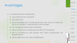 Avantages 7 / 54 
 La qualité permet l’amélioration : 
 des pratiques de l’entreprise 
 de l’efficacité 
 de la rentabilité de l’activité (diminution des coûts de traitement 
de la non qualité = augmentation de la marge) 
 de l’image de marque de l’entreprise 
 de la confiance accordée par les clients à l’entreprise 
 de la connaissance des besoins des clients (anticipation de 
besoins futurs) 
 de la satisfaction des clients (fidélisation) 
Master Ingénierie de Plate-forme en Biologie| Université Paris Diderot 
Objectifs et 
pré-requis 
Enjeux 
Avantages 
Inconvénients 
Vocabulaire 
Définition 
Historique et 
évolutions 
Concepts 
Quelques 
outils 
Système 
qualité 
Normes et 
référentiels 
Références 
 