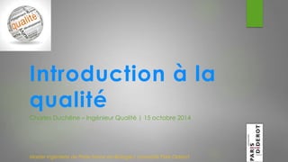 Introduction à la 
qualité 
Charles Duchêne – Ingénieur Qualité | 15 octobre 2014 
Master Ingénierie de Plate-forme en Biologie| Université Paris Diderot 
 