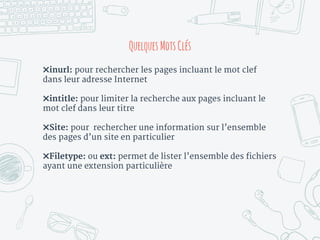 ✖inurl: pour rechercher les pages incluant le mot clef
dans leur adresse Internet
✖intitle: pour limiter la recherche aux pages incluant le
mot clef dans leur titre
✖Site: pour rechercher une information sur l’ensemble
des pages d’un site en particulier
✖Filetype: ou ext: permet de lister l’ensemble des fichiers
ayant une extension particulière
Quelques MotsClés
 