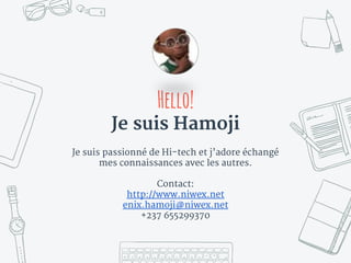 Hello!
Je suis Hamoji
Je suis passionné de Hi-tech et j’adore échangé
mes connaissances avec les autres.
Contact:
http://www.niwex.net
enix.hamoji@niwex.net
+237 655299370
 