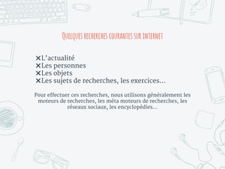 Quelques recherches courantessurinternet
✖L’actualité
✖Les personnes
✖Les objets
✖Les sujets de recherches, les exercices…
Pour effectuer ces recherches, nous utilisons généralement les
moteurs de recherches, les méta moteurs de recherches, les
réseaux sociaux, les encyclopédies…
 