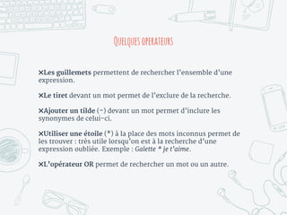 ✖Les guillemets permettent de rechercher l’ensemble d’une
expression.
✖Le tiret devant un mot permet de l’exclure de la recherche.
✖Ajouter un tilde (~) devant un mot permet d’inclure les
synonymes de celui-ci.
✖Utiliser une étoile (*) à la place des mots inconnus permet de
les trouver : très utile lorsqu’on est à la recherche d’une
expression oubliée. Exemple : Galette * je t’aime.
✖L’opérateur OR permet de rechercher un mot ou un autre.
Quelques operateurs
 
