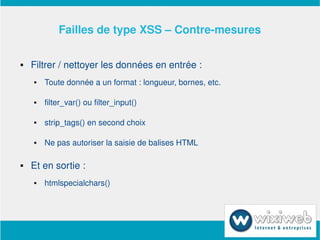 Failles de type XSS – Contre­mesures

       Filtrer / nettoyer les données en entrée :
           Toute donnée a un format : longueur, bornes, etc.

           filter_var() ou filter_input()

           strip_tags() en second choix

           Ne pas autoriser la saisie de balises HTML

       Et en sortie :
           htmlspecialchars()




                                   
 