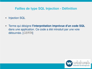 Failles de type SQL Injection ­ Définition

       Injection SQL

       Terme qui désigne l'interprétation imprévue d'un code SQL 
        dans une application. Ce code a été introduit par une voie 
        détournée. [CERTA]




                           
 