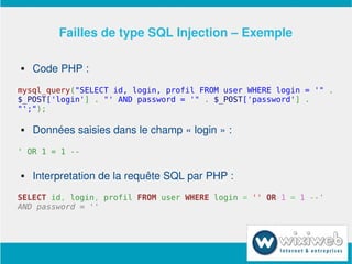 Failles de type SQL Injection – Exemple

       Code PHP :
mysql_query("SELECT id, login, profil FROM user WHERE login = '" .
$_POST['login'] . "' AND password = '" . $_POST['password'] .
"';");

       Données saisies dans le champ « login » :
' OR 1 = 1 --

       Interpretation de la requête SQL par PHP :
SELECT id, login, profil FROM user WHERE login = '' OR 1 = 1 --'
AND password = ''




                            
 