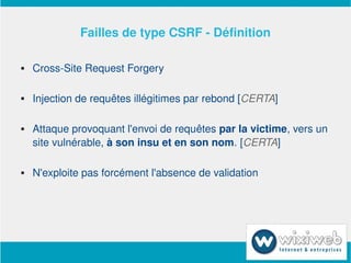 Failles de type CSRF ­ Définition

       Cross­Site Request Forgery

       Injection de requêtes illégitimes par rebond [CERTA]

       Attaque provoquant l'envoi de requêtes par la victime, vers un 
        site vulnérable, à son insu et en son nom. [CERTA]

       N'exploite pas forcément l'absence de validation




                            
 