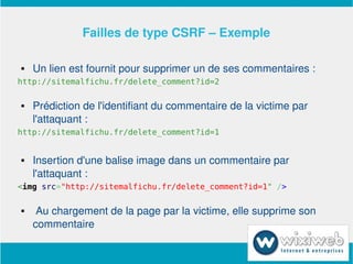 Failles de type CSRF – Exemple

       Un lien est fournit pour supprimer un de ses commentaires :
http://sitemalfichu.fr/delete_comment?id=2

       Prédiction de l'identifiant du commentaire de la victime par 
        l'attaquant :
http://sitemalfichu.fr/delete_comment?id=1


       Insertion d'une balise image dans un commentaire par 
        l'attaquant :
<img src="http://sitemalfichu.fr/delete_comment?id=1" />

        Au chargement de la page par la victime, elle supprime son 
        commentaire

                             
 