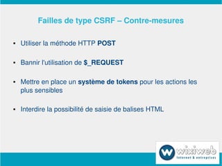 Failles de type CSRF – Contre­mesures

       Utiliser la méthode HTTP POST

       Bannir l'utilisation de $_REQUEST

       Mettre en place un système de tokens pour les actions les 
        plus sensibles

       Interdire la possibilité de saisie de balises HTML




                             
 